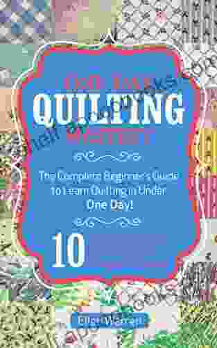 QUILTING: ONE DAY QUILTING MASTERY: The Complete Beginner S Guide To Learn Quilting In Under One Day 10 Step By Step Quilt Projects That Inspire You Images Included (CRAFTS FOR EVERYBODY 3)